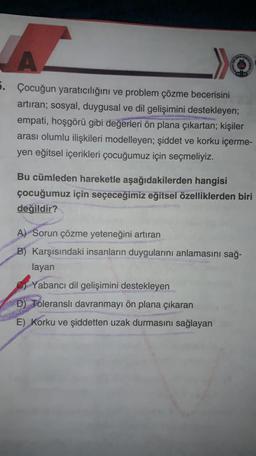 5. Çocuğun yaratıcılığını ve problem çözme becerisini
artıran; sosyal, duygusal ve dil gelişimini destekleyen;
empati, hoşgörü gibi değerleri ön plana çıkartan; kişiler
arası olumlu ilişkileri modelleyen; şiddet ve korku içerme-
yen eğitsel içerikleri çocuğumuz için seçmeliyiz.
Bu cümleden hareketle aşağıdakilerden hangisi
çocuğumuz için seçeceğimiz eğitsel özelliklerden biri
değildir?
A) Sorun çözme yeteneğini artıran
B) Karşısındaki insanların duygularını anlamasını sağ-
layan
Yabancı dil gelişimini destekleyen
D) Toleranslı davranmayı ön plana çıkaran
E) Korku ve şiddetten uzak durmasını sağlayan
