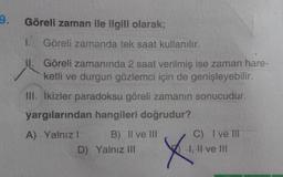 Göreli zaman ile ilgili olarak;
1.
Göreli zamanda tek saat kullanılır.
II. Göreli zamanında 2 saat verilmiş ise zaman hare-
ketli ve durgun gözlemci için de genişleyebilir.
III. ikizler paradoksu göreli zamanın sonucudur.
yargılarından hangileri doğrudur?
A) Yalnız! B) II ve III
D) Yalnız III
X
C) I ve III
I, II ve III