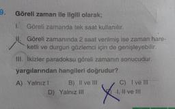 Göreli zaman ile ilgili olarak;
1.
Göreli zamanda tek saat kullanılır.
II. Göreli zamanında 2 saat verilmiş ise zaman hare-
ketli ve durgun gözlemci için de genişleyebilir.
III. ikizler paradoksu göreli zamanın sonucudur.
yargılarından hangileri doğrudur?
A) Yalnız! B) II ve III
D) Yalnız III
X
C) I ve III
I, II ve III
