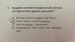 8. Aşağıdaki cümlelerin hangisinde altı çizili söz-
cük diğerlerinden farklı bir görevdedir?
A) Bu kitap çocuklara yazma isteği aşılıyor.
B) Bugün babanın gözüne gözükme.
C) Sen ona bakma, o hep böyledir.
D) Arkadaşlarına hiçbir zaman kötü davranma,
dedi.