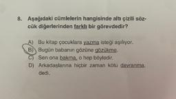 8. Aşağıdaki cümlelerin hangisinde altı çizili söz-
cük diğerlerinden farklı bir görevdedir?
A) Bu kitap çocuklara yazma isteği aşılıyor.
B) Bugün babanın gözüne gözükme.
C) Sen ona bakma, o hep böyledir.
D) Arkadaşlarına hiçbir zaman kötü davranma,
dedi.
