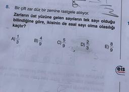 8.
Bir çift zar düz bir zemine rastgele atılıyor.
Zarların üst yüzüne gelen sayıların tek sayı olduğu
bilindiğine göre, ikisinin de asal sayi olma olasılığı
kaçtır?
A)
1
3
4
B)
5
2
D)
8
..
eis
Yayınları
obiti bolib
Cleistore