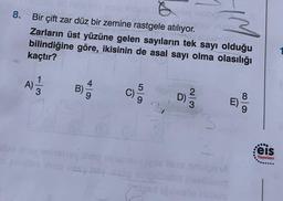 8.
Bir çift zar düz bir zemine rastgele atılıyor.
Zarların üst yüzüne gelen sayıların tek sayı olduğu
bilindiğine göre, ikisinin de asal sayi olma olasılığı
kaçtır?
A)
1
3
4
B)
5
2
D)
8
..
eis
Yayınları
obiti bolib
Cleistore
