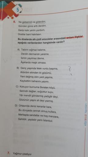 5
6. Ne gelsemdi ne giderdim,
Günden güne arttı derdim,
Garip kalır yerim yurdum,
Dostlar beni hatırlasın.
Bu dizelerde altı çizili sözcükler arasındaki anlam ilişkisi
aşağıda verilenlerden hangisinde vardır?
A) Tabirin sığmaz kaleme,
Derdin dermandir yare