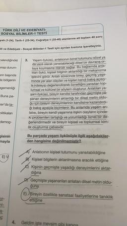 TÜRK DİLİ VE EDEBİYATI-
SOSYAL BİLİMLER-1 TESTİ
yatı (1-24), Tarih-1 (25-34), Coğrafya-1 (35-40) alanlarına ait toplam 40 soru
ili ve Edebiyatı - Sosyal Bilimler-1 Testi için ayrılan kısmına işaretleyiniz.
celendiğinde)
amaz durum-
arin başında
la bölgenin
egemenliği
3.
Yaşam öyküsü, anlatıcının öznel tutumunu sözel ya
da yazılı olarak yansıtabileceği dilsel bir davranış or-
taya koymasına olanak sağlar. Bu bağlamda
anla-
tılan öykü, kişisel bilginin aktarıldığı bir mekanizma
işlevini görür. Anlatı
sürecinde birey, geçmiş yaşa-
minda yer alan olayları ve kişileri kendi bakış açısıy-
la irdeleyip değerlendirerek öznelliğini yansıtan top-
lumsal ve kültürel bir söylem oluşturur. Anlatılan ya-
şam öyküsü, bireyin kendisi tarafından geçmişte ya-
şanan deneyimlerini aktardığı bir dilsel metin oldu-
ğu için bireyin deneyimlerinin kendisine kazandırdı-
Sğı bakış açısıyla biçimlenir. Bu anlamda yaşam an-
latısı, bireyin kendi yaşamına ilişkin olayların içinde-
iki problemleri tartıştığı ve yorumladığı öznel bir de-
ğerlendirmedir ve bireyin kişisel ve toplumsal kim-
lik oluşturma çabasıdır.
Buna pa-
isir'da ta-
Olitikalari
demog-
gisinin
mayla
Bu parçada yaşam öyküsüyle ilgili aşağıdakiler-
den hangisine değinilmemiştir?
E) V
Anlatıcının kişisel tutumunu yansıtabildiğine
Kişisel bilgilerin aktarılmasına aracılık ettiğine
Kişinin geçmişte yaşadığı deneyimlerini aktar-
dığına
Geçmişte yaşananları anlatan dilsel metin oldu-
ğuna
E) Bireyin özellikle sanatsal faaliyetlerine tanıklık
ettiğine
VI-
ni-
a-
Geldim işte mevsim gibi kanına