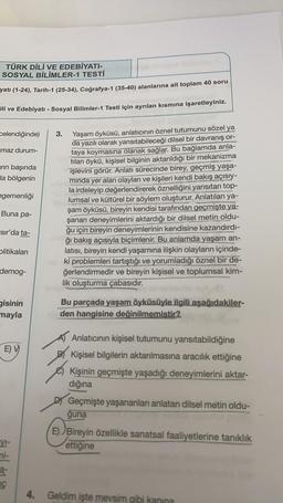 TÜRK DİLİ VE EDEBİYATI-
SOSYAL BİLİMLER-1 TESTİ
yatı (1-24), Tarih-1 (25-34), Coğrafya-1 (35-40) alanlarına ait toplam 40 soru
ili ve Edebiyatı - Sosyal Bilimler-1 Testi için ayrılan kısmına işaretleyiniz.
celendiğinde)
amaz durum-
arin başında
la bölgenin
egemenliği
3.
Yaşam öyküsü, anlatıcının öznel tutumunu sözel ya
da yazılı olarak yansıtabileceği dilsel bir davranış or-
taya koymasına olanak sağlar. Bu bağlamda
anla-
tılan öykü, kişisel bilginin aktarıldığı bir mekanizma
işlevini görür. Anlatı
sürecinde birey, geçmiş yaşa-
minda yer alan olayları ve kişileri kendi bakış açısıy-
la irdeleyip değerlendirerek öznelliğini yansıtan top-
lumsal ve kültürel bir söylem oluşturur. Anlatılan ya-
şam öyküsü, bireyin kendisi tarafından geçmişte ya-
şanan deneyimlerini aktardığı bir dilsel metin oldu-
ğu için bireyin deneyimlerinin kendisine kazandırdı-
Sğı bakış açısıyla biçimlenir. Bu anlamda yaşam an-
latısı, bireyin kendi yaşamına ilişkin olayların içinde-
iki problemleri tartıştığı ve yorumladığı öznel bir de-
ğerlendirmedir ve bireyin kişisel ve toplumsal kim-
lik oluşturma çabasıdır.
Buna pa-
isir'da ta-
Olitikalari
demog-
gisinin
mayla
Bu parçada yaşam öyküsüyle ilgili aşağıdakiler-
den hangisine değinilmemiştir?
E) V
Anlatıcının kişisel tutumunu yansıtabildiğine
Kişisel bilgilerin aktarılmasına aracılık ettiğine
Kişinin geçmişte yaşadığı deneyimlerini aktar-
dığına
Geçmişte yaşananları anlatan dilsel metin oldu-
ğuna
E) Bireyin özellikle sanatsal faaliyetlerine tanıklık
ettiğine
VI-
ni-
a-
Geldim işte mevsim gibi kanına
