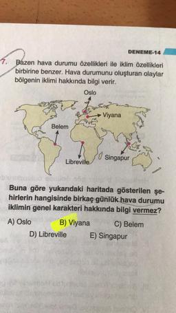 DENEME-14
7. Bazen hava durumu özellikleri ile iklim özellikleri
birbirine benzer. Hava durumunu oluşturan olaylar
bölgenin iklimi hakkında bilgi verir.
Oslo
2
Viyana
Belem
lo
Singapur
Libreville
Buna göre yukarıdaki haritada gösterilen şe-
hirlerin hangisinde birkaç günlük hava durumu
iklimin genel karakteri hakkında bilgi vermez?
A) Oslo B) Viyana C) Belem
D) Libreville E) Singapur