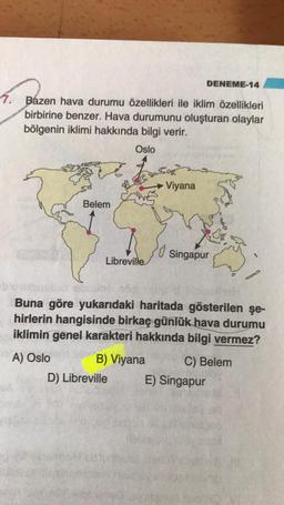 DENEME-14
7. Bazen hava durumu özellikleri ile iklim özellikleri
birbirine benzer. Hava durumunu oluşturan olaylar
bölgenin iklimi hakkında bilgi verir.
Oslo
2
Viyana
Belem
lo
Singapur
Libreville
Buna göre yukarıdaki haritada gösterilen şe-
hirlerin hangisinde birkaç günlük hava durumu
iklimin genel karakteri hakkında bilgi vermez?
A) Oslo B) Viyana C) Belem
D) Libreville E) Singapur
