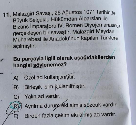 11. Malazgirt Savaşı, 26 Ağustos 1071 tarihinde,
Büyük Selçuklu Hükümdarı Alparslan ile
Bizans İmparatoru IV. Romen Diyojen arasında
gerçekleşen bir savaştır. Malazgirt Meydan
Muharebesi ile Anadolu'nun kapıları Türklere
açılmıştır.
Bu parçayla ilgili olar