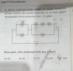 2020-TYT/Fen Bilimleri
lç direnci önemsenmeyen üretec ve özdeş lambalarla
kurulan elektrik devresinde üzerinden en az akım geçen
lambalardan birinin potansiyel farkı 15 volttur.
UPIR
0000
(0000
(0000
0000
90
(0000
(0000)
Buna göre, pilin potansiyel farkı kaç volttur?
A) 45
B) 60
C) 75
D) 95
E) 120