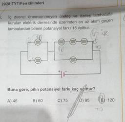 2020-TYT/Fen Bilimleri
lç direnci önemsenmeyen üretec ve özdeş lambalarla
kurulan elektrik devresinde üzerinden en az akım geçen
lambalardan birinin potansiyel farkı 15 volttur.
UPIR
0000
(0000
(0000
0000
90
(0000
(0000)
Buna göre, pilin potansiyel farkı kaç volttur?
A) 45
B) 60
C) 75
D) 95
E) 120
