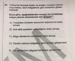 31. Türkiye'de tarımsal üretim ve üretilen ürünlerin ekono-
miye katkısı, tarım bölgelerine göre farklılıklar göster-
mektedir.
Buna göre, aşağıdakilerden hangisi bu farklılıklan
ortaya çıkaran etmenlerden biri değildir?
A) Yetiştirilen ürünlerin ekonomik değerlerinin farklı
olması
B) Ekili-dikili arazilerin verimliliğinin farklı olması
C) Bölge iklimlerinin birbirinden farklı olması
D) Tüketici nüfusun bölgelere göre farklılık göstermesi
E) Yer şekillerinin bölgesel farklılıklar göstermesi