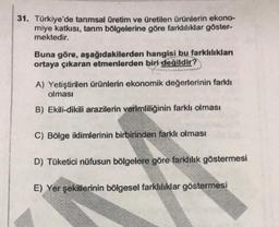 31. Türkiye'de tarımsal üretim ve üretilen ürünlerin ekono-
miye katkısı, tarım bölgelerine göre farklılıklar göster-
mektedir.
Buna göre, aşağıdakilerden hangisi bu farklılıklan
ortaya çıkaran etmenlerden biri değildir?
A) Yetiştirilen ürünlerin ekonomik değerlerinin farklı
olması
B) Ekili-dikili arazilerin verimliliğinin farklı olması
C) Bölge iklimlerinin birbirinden farklı olması
D) Tüketici nüfusun bölgelere göre farklılık göstermesi
E) Yer şekillerinin bölgesel farklılıklar göstermesi
