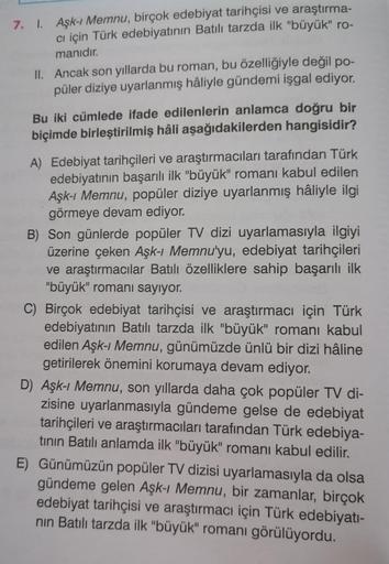 7. 1. Aşk-ı Memnu, birçok edebiyat tarihçisi ve araştırma-
ci için Türk edebiyatının Batılı tarzda ilk "büyük" ro-
manıdır.
II. Ancak son yıllarda bu roman, bu özelliğiyle değil po-
püler diziye uyarlanmış hâliyle gündemi işgal ediyor.
Bu iki cümlede ifade