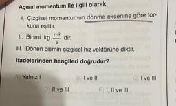 Açısal momentum ile ilgili olarak,
1. Çizgisel momentumun dönme eksenine göre tor-
kuna eşittir.
II. Birimi kg.
m2
dir.
III. Dönen cismin çizgisel hız vektörüne diktir.
ifadelerinden hangileri doğrudur?
S
A) Yalnız!
B) I ve II
C) I ve III
D) II ve III
E) I, II ve III
