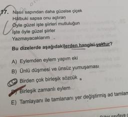 17. Nasıl sapından daha güzelse çiçek
Hâlbuki sapsa onu açtıran
Öyle güzel işte şiirleri mutluluğun
işte öyle güzel şiirler
Yazmayacaklarım
U
Bu dizelerde aşağıdakilerden hangisi yoktur?
A) Eylemden eylem yapım eki
B) Ünlü düşmesi ve ünsüz yumuşaması
Birden çok birleşik sözcük
Birleşik zamanlı eylem
E) Tamlayanı ile tamlananı yer değiştirmiş ad tamlar
niñor sayfaya