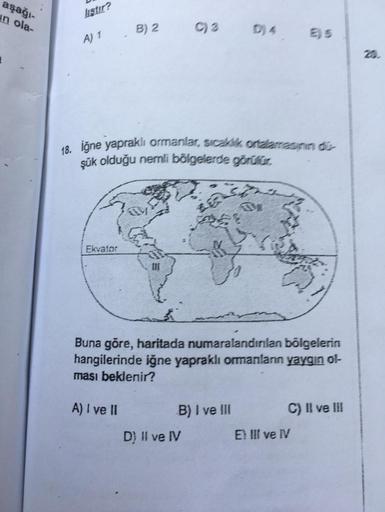 aşağı-
usur?
in ola-
liştır?
B) 2
A) 1
20
18. iğne yapraklı ormanlar, sick onderaan -
şük olduğu nemli bölgelerde görülür.
Ekvator
10
Buna göre, haritada numaralandınlan bölgelerin
hangilerinde iğne yapraklı ormanlann yaygın ol-
ması beklenir?
A) I ve II
B) I ve III C) Il ve III
D) II ve IV E lI ve I