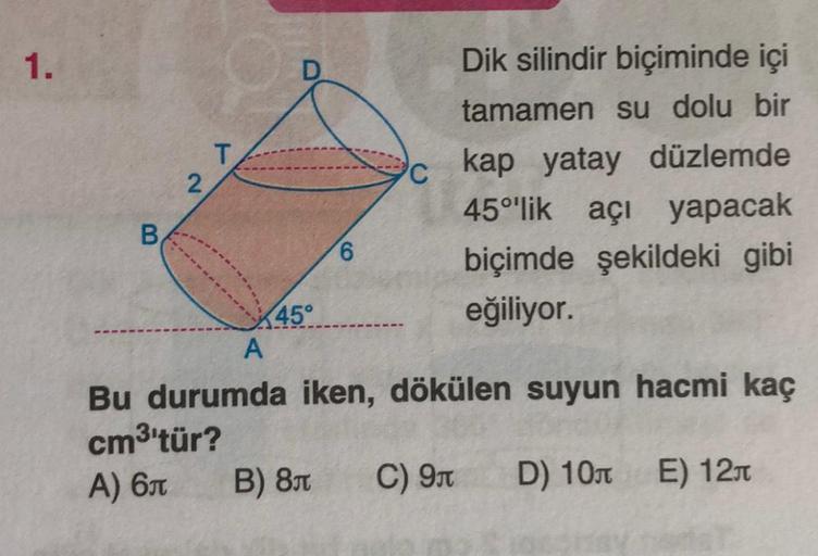 1.
Dik silindir biçiminde içi
tamamen su dolu bir
T
2
C
kap yatay düzlemde
45°'lik açı yapacak
B
6
biçimde şekildeki gibi
eğiliyor.
A
Bu durumda iken, dökülen suyun hacmi kaç
cm3'tür?
C) 9 D) 100 E) 1211
---------
45°
A) 6
B) 84
