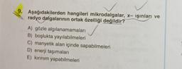 9. Aşağıdakilerden hangileri mikrodalgalar, x- işinları ve
radyo dalgalarının ortak özelliği değildir?
A) gözle algılanamamaları
B) boşlukta yayılabilmeleri
C) manyetik alan içinde sapabilmeleri
D) enerji taşımaları
E) kırınım yapabilmeleri