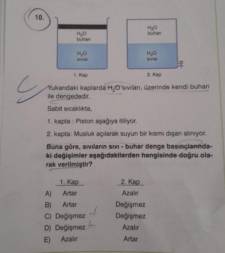 10.
H2O
buhar
H2O
buhari
H₂O
SIVISI
H₂O
SIVISI
1. Kap
2. Kap
Yukarıdaki kaplarda H2O sıvıları, üzerinde kendi buharı
ile dengededir.
Sabit sıcaklıkta,
1. kapta : Piston aşağıya itiliyor.
2. kapta: Musluk açılarak suyun bir kısmı dışarı alınıyor.
Buna göre,