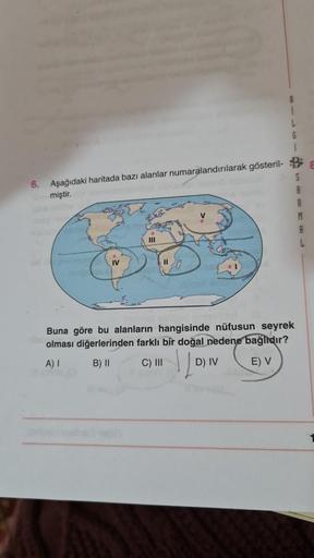 8
L
G
6.
Aşağıdaki haritada bazı alanlar numaralandırılarak gösteril-
miştir.
S
A
V
M
IV
Buna göre bu alanların hangisinde nüfusun seyrek
olması diğerlerinden farklı bir doğal nedene bağlıdır?
A) 1 B) II C) III D) IV E) V
10
