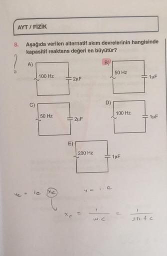 AYT / FİZİK
8.
Aşağıda verilen alternatif akım devrelerinin hangisinde
kapasitif reaktans değeri en büyütür?
1
A)
B)
50 Hz
100 Hz
2uF
1uF
C)
D)
100 Hz
50 Hz
HH
2uF
1uF
E)
200 Hz
1uF
Ye =
iesto
1
-
w.c
200.fc