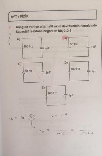 AYT / FİZİK
8.
Aşağıda verilen alternatif akım devrelerinin hangisinde
kapasitif reaktans değeri en büyütür?
1
A)
B)
50 Hz
100 Hz
2uF
1uF
C)
D)
100 Hz
50 Hz
HH
2uF
1uF
E)
200 Hz
1uF
Ye =
iesto
1
-
w.c
200.fc
