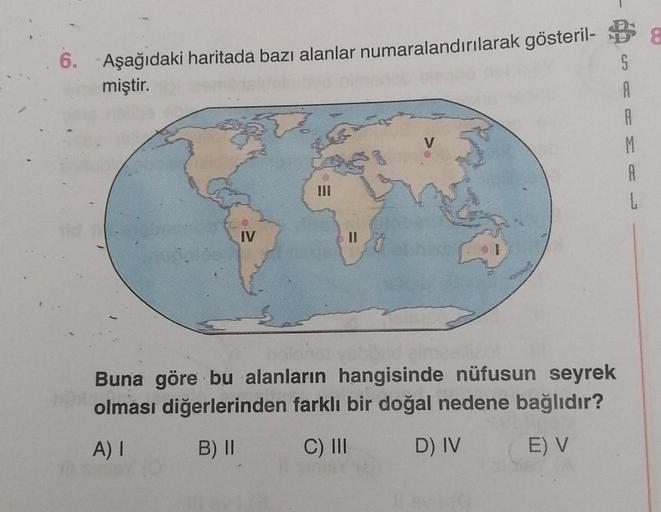 6.
Aşağıdaki haritada bazı alanlar numaralandırılarak gösteril. Da
miştir.
S
A
A
M
A
L
V
IV
Buna göre bu alanların hangisinde nüfusun seyrek
olması diğerlerinden farklı bir doğal nedene bağlıdır?
A)
B) 11
C) III
D) IV
E) V