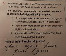 9.
Moleküler yapılı olan X ve Y saf sıvılarından X dağın
tepesinde, Y ise deniz seviyesinde bulunmaktadır.
Bu siviların bulundukları ortamdaki kaynama
sıcaklıkları birbirine eşit olduğuna göre,
1. Aynı koşullarda molekülleri arasındaki çekim
kuvvetleri arasındaki ilişki X > Y şeklindedir.
II. Aynı sıcaklıktaki buhar basınçları arasındaki
ilişki Y > X şeklindedir.
III. Aynı sıcaklıkta X'in viskozitesinin, Y'ninkinden
daha büyük olması beklenir.
yargılarından hangileri doğrudur?
A) Yalnız B) Yalnız II
Ø Yalnız III
DI ve II
E) I, II ve III
priv