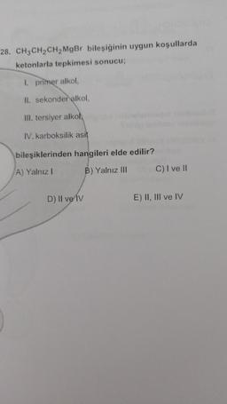 28. CH3 CH2CH2 MgBr bileşiğinin uygun koşullarda
ketonlarla tepkimesi sonucu;
1. primer alkol,
II. sekonder alkol,
III. tersiyer alkol,
IV. karboksilik asit
bileşiklerinden hangileri elde edilir?
A) Yalnız!
B) Yalnız III
C) I ve II
D) Il ve IV
E) II, III ve IV
