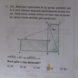 38. Gül, dikdörtgen biçimindeki iki eş aynayi şekildeki gibi
A, B ve E noktaları doğrusal olacak biçimde duvara asi-
yor. Daha sonra renkleri kırmızı ve mavi olan iki kurde-
leyi gergin olarak şekildeki gibi yapıştırıyor.
G
F.
IK
95°
a
D
C
A
B
E
m(FKE) = 95° ve m(FDC) = 0
Buna göre a. kaç derecedir?
A) 45 B) 35 C) 30
D) 25
E) 20
