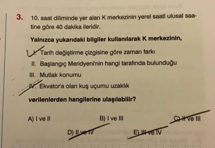 3.
10. saat diliminde yer alan K merkezinin yerel saati ulusal saa-
tine göre 40 dakika ileridir.
Yalnızca yukarıdaki bilgiler kullanılarak k merkezinin,
Tarih değiştirme çizgisine göre zaman farkı
II. Başlangıç Meridyeni'nin hangi tarafında bulunduğu
III.