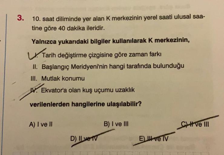 3.
10. saat diliminde yer alan K merkezinin yerel saati ulusal saa-
tine göre 40 dakika ileridir.
Yalnızca yukarıdaki bilgiler kullanılarak k merkezinin,
Tarih değiştirme çizgisine göre zaman farkı
II. Başlangıç Meridyeni'nin hangi tarafında bulunduğu
III.