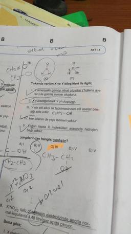 dinlar
B
B
B
olko
AYT - 8
o
11
C
H
CH2 tot
Chato
H
H
OH
(Y)
Yukarıda verilen X ve Y bileşikleri ile ilgili;
Y molekül-
gisi yanlis-
L
1. Yamonyaklı gümüş nitrat çözeltisi (Tollens ayı-
raci) ile gümüş aynası oluşturur.
elektron
II. X yükseltgenerek Y yi oluşturur.
III. Y nin etil alkol ile tepkimesinden etil asetat bile-
şiği elde edilir. C215-01
L. Her ikisinin de yapı izomeri yoktur.
si yap-
u bolo
Yoğun fazda X molekülleri
arasında hidrojen
hibrit
bağı yoktur.
onu-
yargılarından hangisi yanlıştır?
A)! B) II
C) III
D) IV EV
-COM
CH3-CH2
CH₂-CHJ
TARI YAYINLARI
et
Xth NO 3
2
"0. X(NO3)2 sulu çözeltisinin elektrolizinde anotta nor-
mal koşullarda 4,48 litre gaz açığa çıkıyor.
boilnel
Buna göre;
1. X matali
