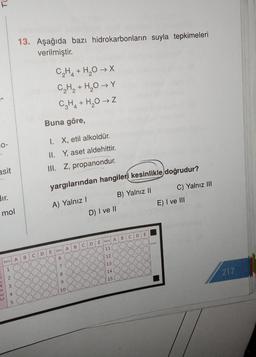 13. Aşağıda bazı hidrokarbonların suyla tepkimeleri
verilmiştir.
C2H4 + H2O → X
C₂H₂ + H₂O Y
C2H2 + H2O →
Buna göre,
0-
I. X, etil alkoldür.
II. Y, aset aldehittir.
asit
III. Z, propanondur.
yargılarından hangileri kesinlikle doğrudur?
C) Yalnız III
A) Yalnız
B) Yalnız 11
D) I ve II
E) I ve III
mol
E
B
C D
E Soru A
D
102008
C
B
11
E
Soru A
D
C
B
12
6
Soru A
13
7
1
8
10/14
217
2
15
90oC
3
10
4
5