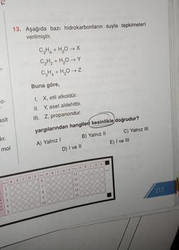 13. Aşağıda bazı hidrokarbonların suyla tepkimeleri
verilmiştir.
C2H4 + H2O → X
C₂H₂ + H₂O Y
C2H2 + H2O →
Buna göre,
0-
I. X, etil alkoldür.
II. Y, aset aldehittir.
asit
III. Z, propanondur.
yargılarından hangileri kesinlikle doğrudur?
C) Yalnız III
A) Yalnız
B) Yalnız 11
D) I ve II
E) I ve III
mol
E
B
C D
E Soru A
D
102008
C
B
11
E
Soru A
D
C
B
12
6
Soru A
13
7
1
8
10/14
217
2
15
90oC
3
10
4
5
