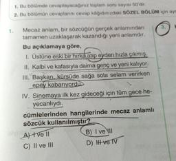 1. Bu bölümde cevaplayacağınız toplam soru sayısı 50'dir.
2. Bu bölümün cevaplarını cevap kâğıdınızdaki SÖZEL BÖLÜM için ayr
3.
Mecaz anlam, bir sözcüğün gerçek anlamından
tamamen uzaklaşarak kazandığı yeni anlamdir.
Bu açıklamaya göre,
1. Üstüne eski bir hırka atıp eyden hızla çıkmış.
II. Kalbi ve kafasıyla daima genç ve yeni kalıyor.
III. Başkan, kürsüde sağa sola selam verirken
epey kabarıyordu
IV. Sinemaya ilk kez gideceği için tüm gece he-
yecanlıydı.
cümlelerinden hangilerinde mecaz anlamlı
sözcük kullanılmıştır?
At tve 11
B) I ve III
C) II ve III
D) Hve TV