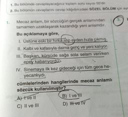 1. Bu bölümde cevaplayacağınız toplam soru sayısı 50'dir.
2. Bu bölümün cevaplarını cevap kâğıdınızdaki SÖZEL BÖLÜM için ayr
3.
Mecaz anlam, bir sözcüğün gerçek anlamından
tamamen uzaklaşarak kazandığı yeni anlamdir.
Bu açıklamaya göre,
1. Üstüne eski bir hırka atıp eyden hızla çıkmış.
II. Kalbi ve kafasıyla daima genç ve yeni kalıyor.
III. Başkan, kürsüde sağa sola selam verirken
epey kabarıyordu
IV. Sinemaya ilk kez gideceği için tüm gece he-
yecanlıydı.
cümlelerinden hangilerinde mecaz anlamlı
sözcük kullanılmıştır?
At tve 11
B) I ve III
C) II ve III
D) Hve TV
