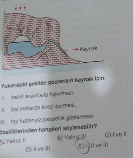 Kaynak
Yukandaki şekilde gösterilen kaynak için;
belirli aralıklarla fışkırması,
Il bol miktarda kireç içermesi,
M. fay hatlarıyla paralellik göstermesi
özelliklerinden hangileri söylenebilir?
4 Yalnız 11
B) Yalnız il C) I ve II
D) Il ve II
E) Il ve III
