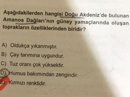 Aşağıdakilerden hangisi Doğu Akdeniz'de bulunan
Amanos Dağları'nın güney yamaçlarında oluşan
toprakların özelliklerinden biridir?
A) Oldukça yıkanmıştır.
B) Çay tarımına uygundur.
C) Tuz oranı çok yüksektir.
D) Humus bakımından zengindir.
E) Kırmızı renklidir.