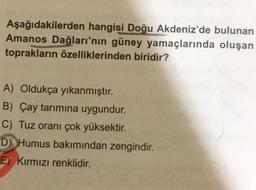 Aşağıdakilerden hangisi Doğu Akdeniz'de bulunan
Amanos Dağları'nın güney yamaçlarında oluşan
toprakların özelliklerinden biridir?
A) Oldukça yıkanmıştır.
B) Çay tarımına uygundur.
C) Tuz oranı çok yüksektir.
D) Humus bakımından zengindir.
E) Kırmızı renklidir.
