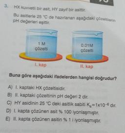 3
.
HX kuvvetli bir asit, HY zayıf bir asittir.
Bu asitlerie 25 °C de hazırlanan aşağıdaki çözeltilerin
pH değerleri eşittir.
1 M
çözelti
0.01M
çözelti
I. kap
II. kap
Buna göre aşağıdaki ifadelerden hangisi doğrudur?
A) I. kaptaki HX çözeltisidir.
B) II. kaptaki çözeltinin pH değeri 2 dir.
C) HY asidinin 25 °C deki asitlik sabiti Ka=1x10-6 dir.
D) I. kapta çözünen asit % 100 iyonlaşmıştır.
E) II. kapta çözünen asitin % 1 i iyonlaşmıştır.