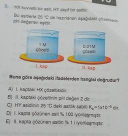 3
.
HX kuvvetli bir asit, HY zayıf bir asittir.
Bu asitlerie 25 °C de hazırlanan aşağıdaki çözeltilerin
pH değerleri eşittir.
1 M
çözelti
0.01M
çözelti
I. kap
II. kap
Buna göre aşağıdaki ifadelerden hangisi doğrudur?
A) I. kaptaki HX çözeltisidir.
B) II. kaptaki çözeltinin pH değeri 2 dir.
C) HY asidinin 25 °C deki asitlik sabiti Ka=1x10-6 dir.
D) I. kapta çözünen asit % 100 iyonlaşmıştır.
E) II. kapta çözünen asitin % 1 i iyonlaşmıştır.
