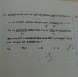 25. Son günlerde adından çok söz ettiren yazarı yakından ta- 27.
1
nimak istedim. Yazarın birçok eseri olduğunu biliyordum.
TV IN
Ancak yapıtlarını daha önce merak ettiğimi söyleyemem.
IV
V
Bu parçada numaralanmış sözcüklerin hangisi "belirt-
me durumu eki" almamıştır?
B) 11 C) III D) IV
Ev
EV
AT
