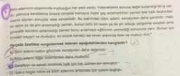 5.
Bilim adamının yaşamında mutluluğun her şekli vardır. Yeteneklerini sonuna değin kullandığı bir iş var-
dir; yalnızca kendisince önemli olmakla kalmayıp hiçbir şey anlamadıkları zaman bile halk tarafından
önemli sayılan sonuçlar elde etmektedir. Bu bakımdan bilim adamı sanatçıdan daha şanslıdır. Halk
bir resmi ya da şiiri anlamadığı zaman, bunun kötü bir resim ya da şiir olduğu yargısına varabilir ama
görecelik teorisini anlamadığı zaman bunu anlamaya eğitiminin yetmediği sonucuna varır. Bunun için
Einstein saygın ve mutludur, en büyük sanatçı ise tavan arasında titrer ve mutsuz olur."
Parçada özellikle vurgulanmak istenen aşağıdakilerden hangisidir? 4+
+
Ą) Bilim adamı halkın gözünde sanatçıdan daha değerlidir.
B) Bilim adamı diğer insanlardan daha mutludur.
Sanatçıyı ve sanatı anlamak halk için her zaman zer olmuştur.
D) Halkın bilgisi bilimi ve bilim adamını anlaması için yeterli değildir.
