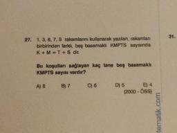 31.
27. 1. 3, 6, 7,9 rakamlarni kullanarak yazılan, rakamlan
birbirinden farklı, beş basamakh KMPTS sayısında
K+M=T + S dir.
Bu koşulları sağlayan kaç tane beş basamakh
KMPTS sayısı vardır?
A) 8
B) 7
C) 6
D) 5
E) 4
(2000 - OSS
tematik.com