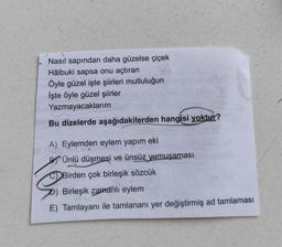Nasıl sapından daha güzelse çiçek
Hâlbuki sapsa onu açtıran
Öyle güzel işte şiirleri mutluluğun
İşte öyle güzel şiirler
Yazmayacaklarım
Bu dizelerde aşağıdakilerden hangisi yoktur?
A) Eylemden eylem yapım eki
P Ünlü düşmesi ve ünsüz yumuşaması
Birde
Birden çok birleşik sözcük
Birleşik zamanlı eylem
E) Tamlayanı ile tamlananı yer değiştirmiş ad tamlaması