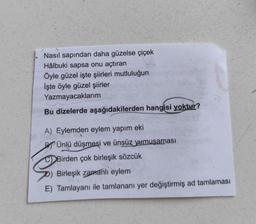 Nasıl sapından daha güzelse çiçek
Hâlbuki sapsa onu açtıran
Öyle güzel işte şiirleri mutluluğun
İşte öyle güzel şiirler
Yazmayacaklarım
Bu dizelerde aşağıdakilerden hangisi yoktur?
A) Eylemden eylem yapım eki
P Ünlü düşmesi ve ünsüz yumuşaması
Birde
Birden çok birleşik sözcük
Birleşik zamanlı eylem
E) Tamlayanı ile tamlananı yer değiştirmiş ad tamlaması
