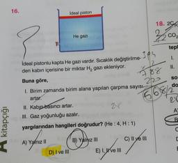 16.
ideal piston
18. 2G
He gazi
32
COZ
2
s
tepl
1.
ideal pistonlu kapta He gazı vardır. Sıcaklık değiştirilme- 395
2
II.
den kabin içerisine bir miktar H, gazı ekleniyor.
SO
Buna göre,
220
do
1. Birim zamanda birim alana yapılan çarpma sayısı
artar.
II. Kabin basıncı artar.
III. Gaz yoğunluğu azalır.
15661
A
B
kitapçığı
yargılarından hangileri doğrudur? (He: 4, H:1)
(
B) Yalnız III
C) II ve III
A) Yalnız 11
[
E
D) I ve III
E) I, W ve III
