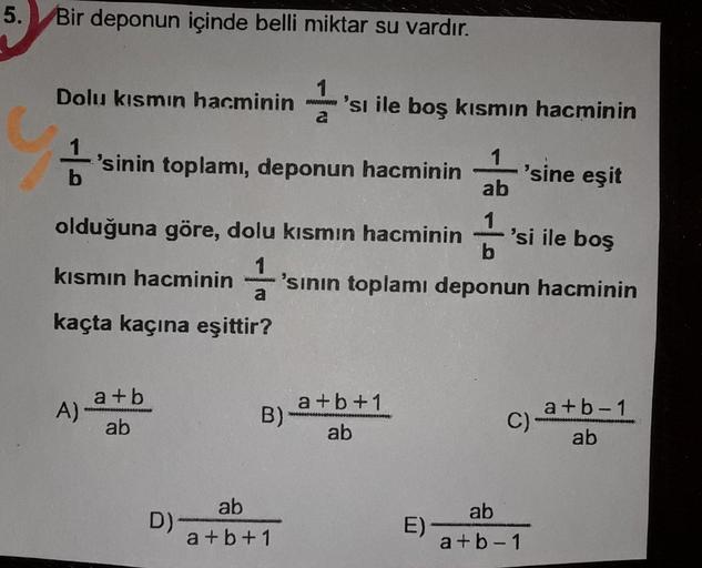 5.
Bir deponun içinde belli miktar su vardır.
Dolu kısmın hacminin 1
'sı ile boş kısmın hacminin
'sinin toplami, deponun hacminin
b
'sine eşit
1
ab
1
b
olduğuna göre, dolu kısmın hacminin
11 /
'si ile boş
kısmın hacminin 1
'sinin toplamı deponun hacminin
k
